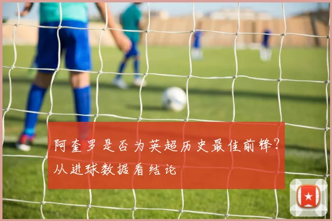 阿奎罗是否为英超历史最佳前锋?从进球数据看结论