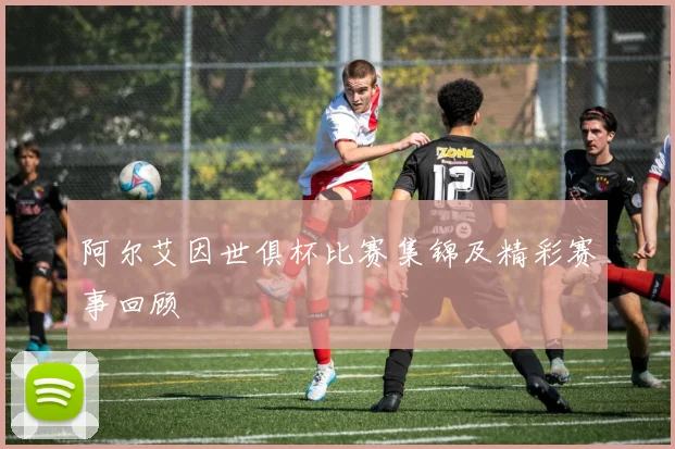 阿尔艾因世俱杯比赛集锦及精彩赛事回顾