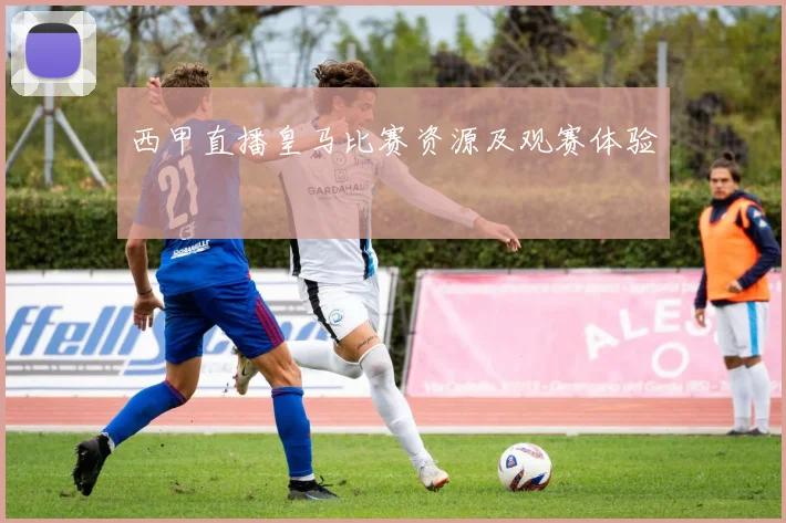 西甲直播皇马比赛资源及观赛体验