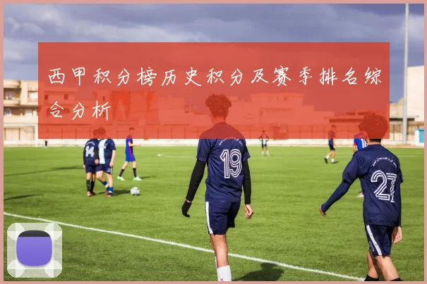 西甲积分榜历史积分及赛季排名综合分析