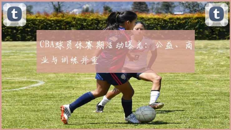 CBA球员休赛期活动曝光：公益、商业与训练并重