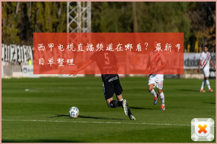 西甲电视直播频道在哪看？最新节目单整理